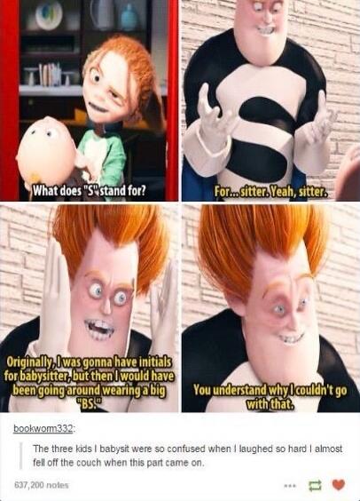 Panel 1: What does 'S' stand for?
Panel 2: For... sitter. Yeah, sitter.
Panel 3: Originally, I was gonna have initials for babysitter, but then I would have been going around wearing a big 'BS'.
Panel 4: You understand why I couldn't go with that.
Caption: The three kids I babysit were so confused when I laughed so hard I almost fell off the couch 