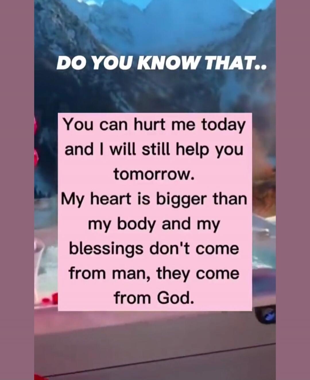 DO YOU KNOW THAT.. You can hurt me today and I will still help you tomorrow. My heart is bigger than my body and my blessings don't come from man, they come from God.