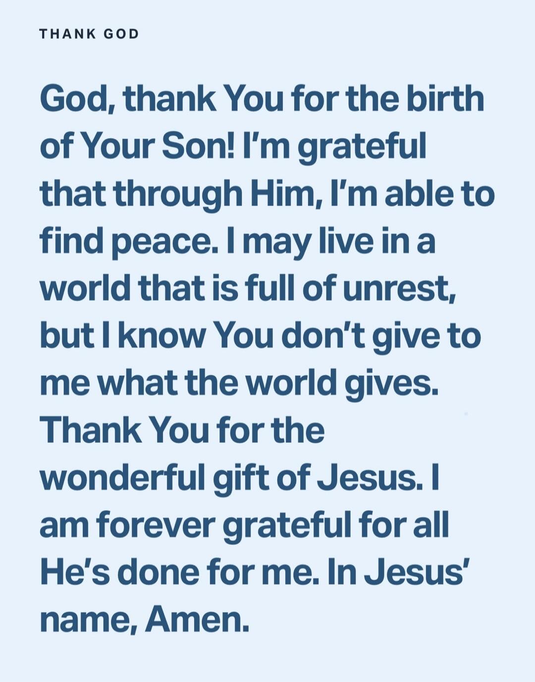 THANK GOD

God, thank You for the birth of Your Son! I’m grateful that through Him, I’m able to find peace. I may live in a world that is full of unrest, but I know You don’t give to me what the world gives. Thank You for the wonderful gift of Jesus. I am forever grateful for all He’s done for me. In Jesus’ name, Amen.