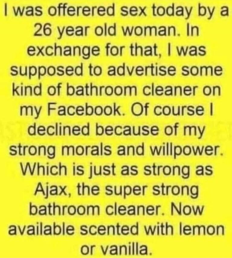 I was offered sex today by a 26 year old woman. In exchange for that, I was supposed to advertise some kind of bathroom cleaner on my Facebook. Of course I declined because of my strong morals and willpower. Which is just as strong as Ajax, the super strong bathroom cleaner. Now available scented with lemon or vanilla.