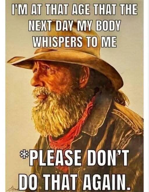 I'm at that age that the next day my body whispers to me: Please don't do that again.
