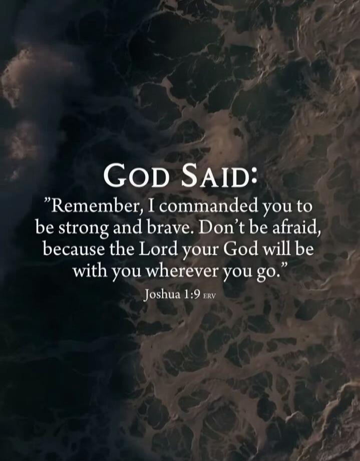 God Said: “Remember, I commanded you to be strong and brave. Don’t be afraid, because the Lord your God will be with you wherever you go.” Joshua 1:9 (ERV)