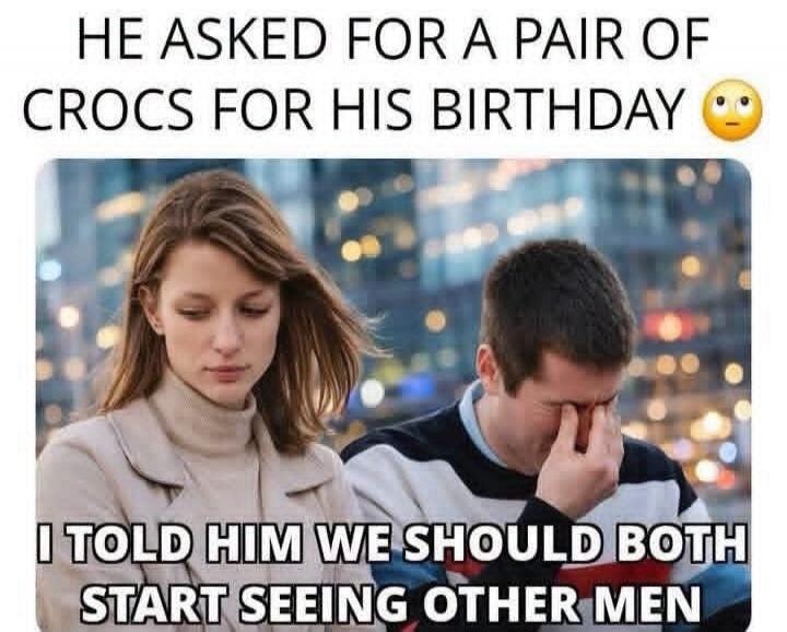 HE ASKED FOR A PAIR OF CROCS FOR HIS BIRTHDAY. I TOLD HIM WE SHOULD BOTH START SEEING OTHER MEN.