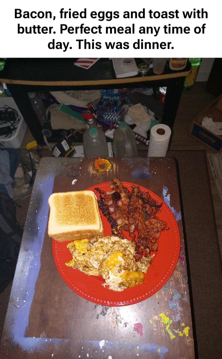Bacon, fried eggs and toast with butter. Perfect meal any time of day. This was dinner.