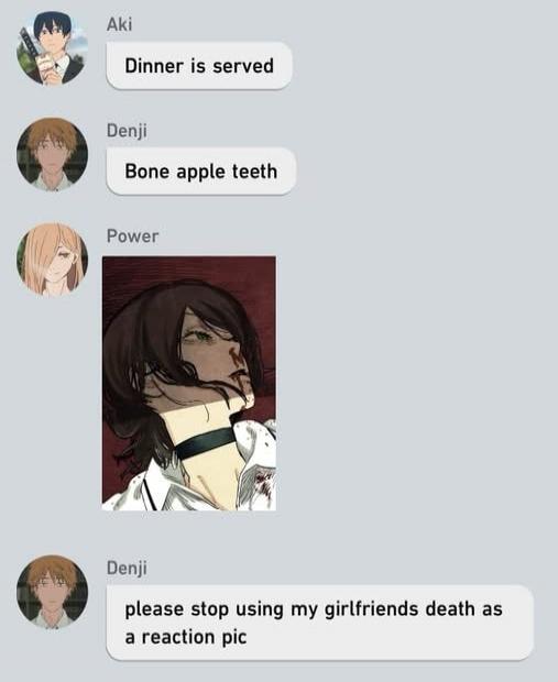 Dinner is served
Bone apple teeth
[Power image]
please stop using my girlfriends death as a reaction pic