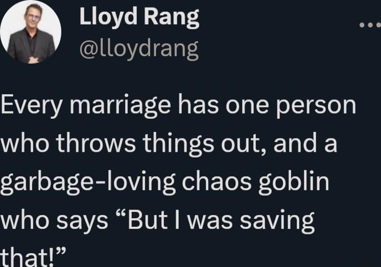 Lloyd Rang E13FS Every marriage has one person who throws things out and a garbage loving chaos goblin who says But was saving that