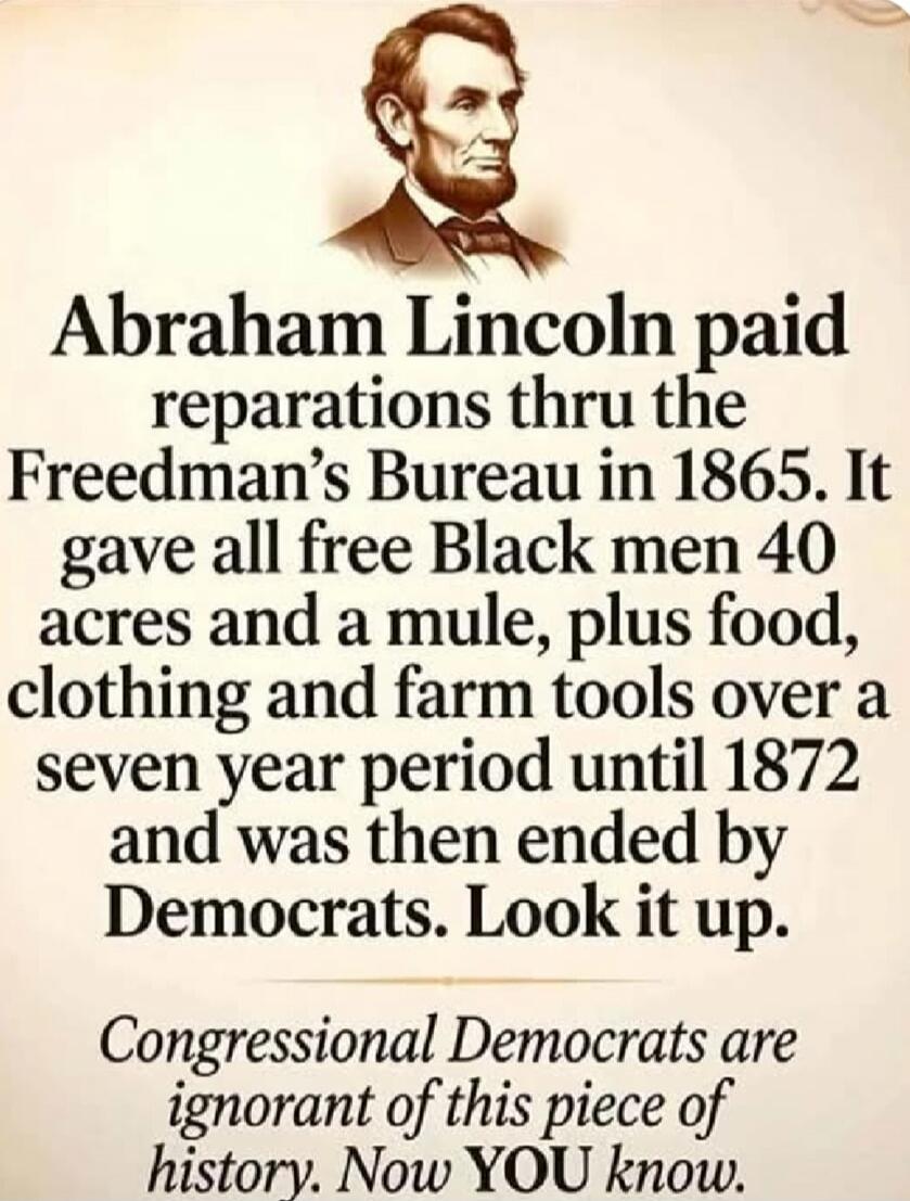 Abraham Lincoln paid reparations thru the Freedman's Bureau in 1865. It gave all free Black men 40 acres and a mule, plus food, clothing and farm tools over a seven year period until 1872 and was then ended by Democrats. Look it up. Congressional Democrats are ignorant of this piece of history. Now YOU know.