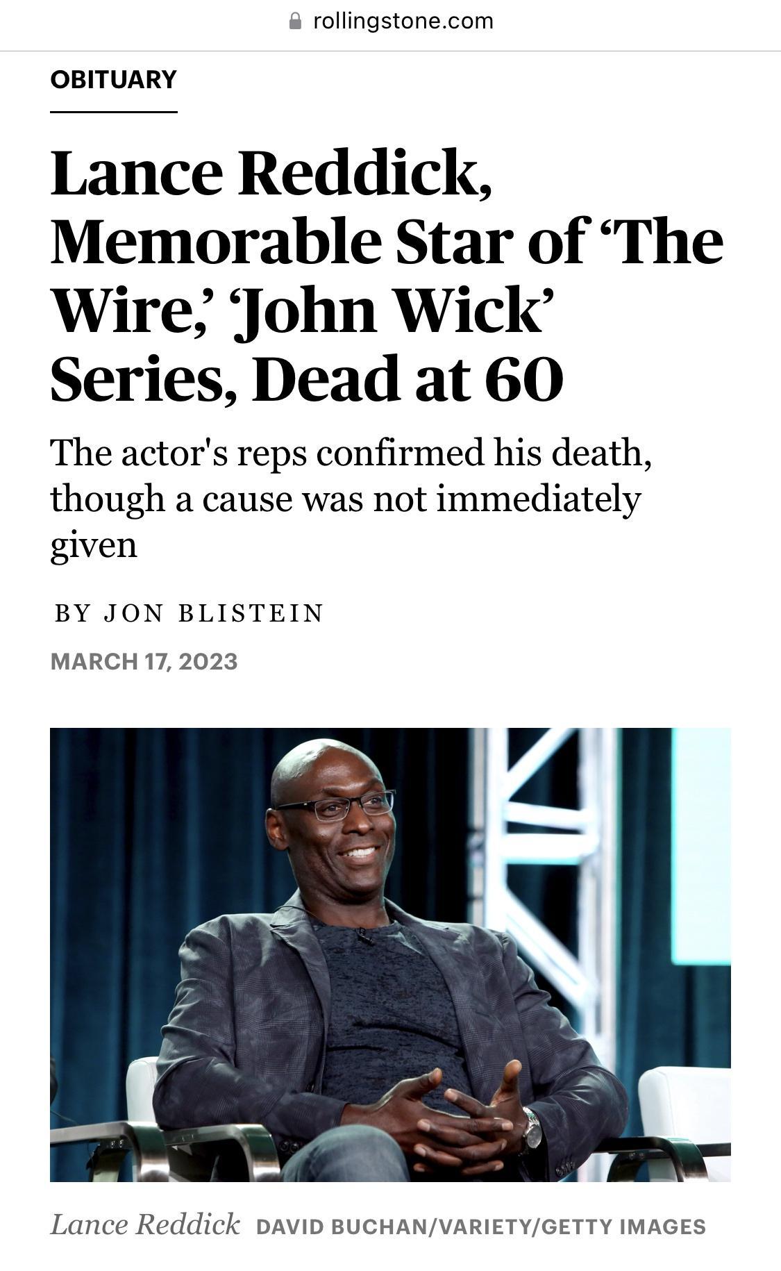 rollingstonecom OBITUARY Lance Reddick Memorable Star of The Wire John Wick Series Dead at 60 The actors reps confirmed his death though a cause was not immediately given BY JON BLISTEIN MARCH 172023 A Lance Reddick DAVID BUCHANVARIETYGETTY IMAGES
