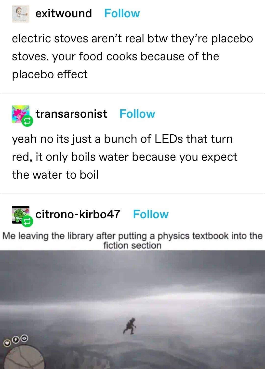 exitwound Follow electric stoves arent real btw theyre placebo stoves your food cooks because of the placebo effect transarsonist Follow yeah no its just a bunch of LEDs that turn red it only boils water because you expect the water to boil E citrono kirbo47 Follow Me leaving the library after putting a physics textbook into the fiction section