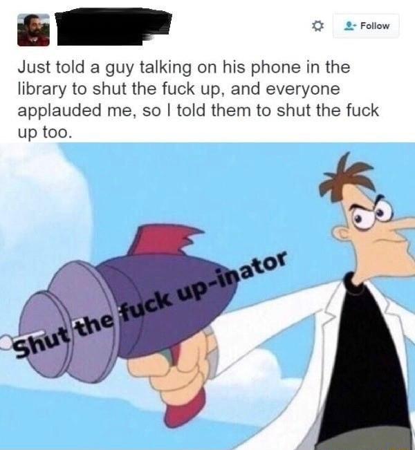 Just told a guy talking on his phone in the library to shut the fuck up and everyone applauded me so told them to shut the fuck up too