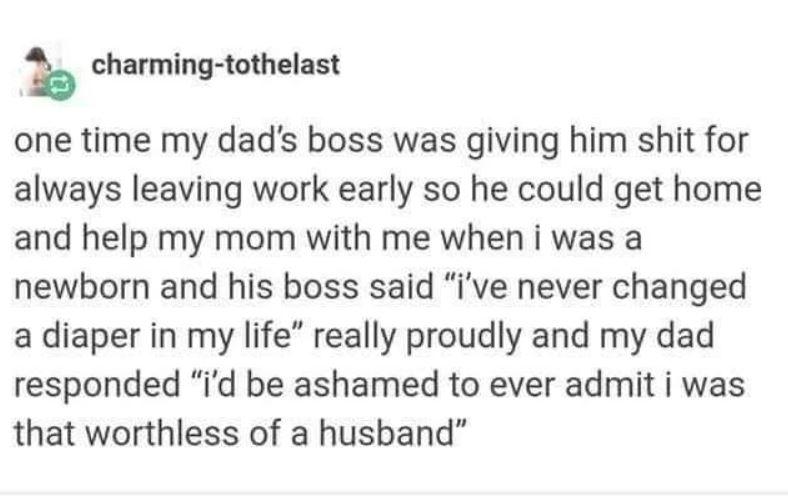 k charming tothelast one time my dads boss was giving him shit for always leaving work early so he could get home and help my mom with me when i was a newborn and his boss said ive never changed a diaper in my life really proudly and my dad responded id be ashamed to ever admit i was that worthless of a husband