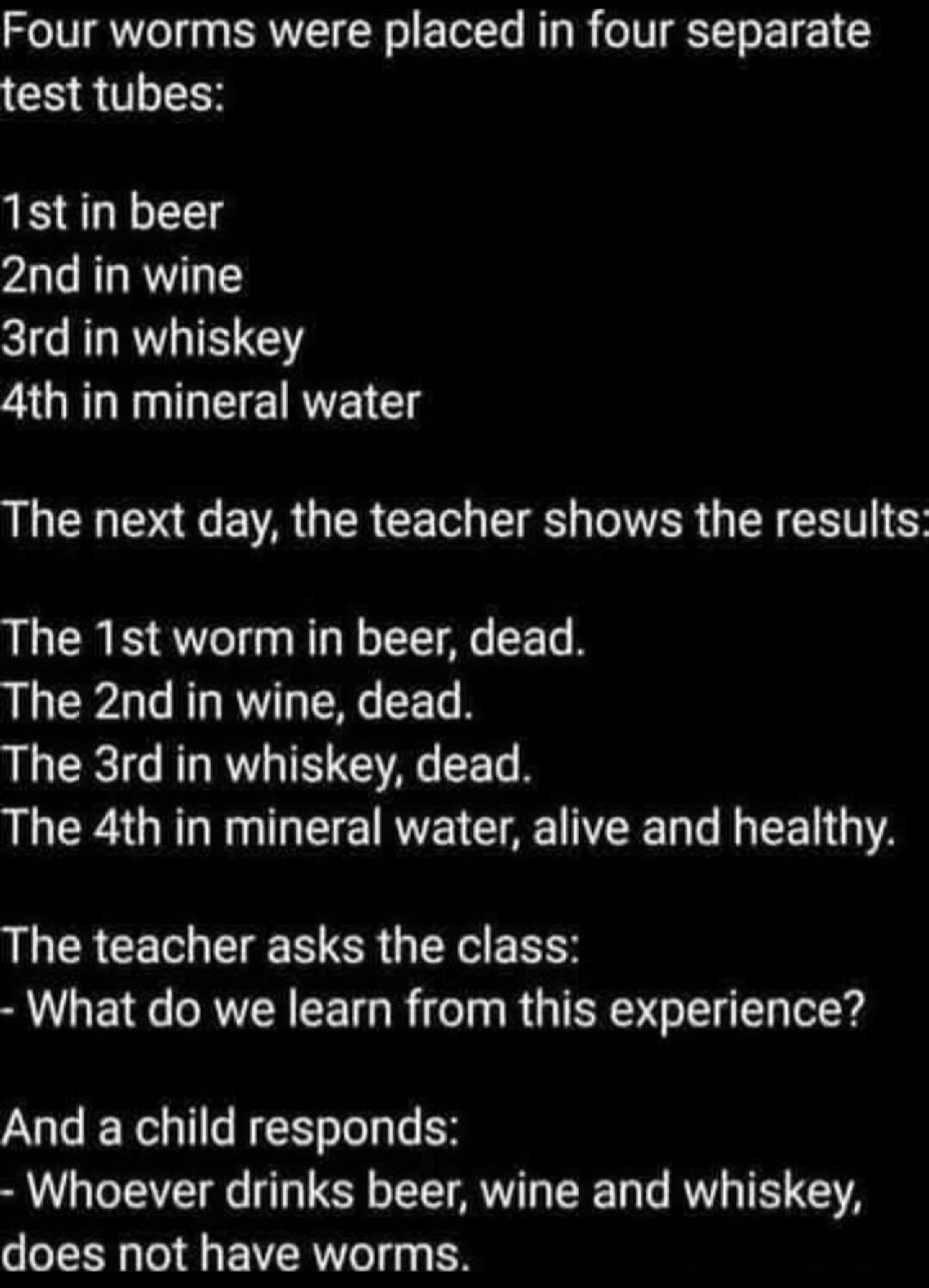 Four worms were placed in four separate test tubes: 1st in beer, 2nd in wine, 3rd in whiskey, 4th in mineral water. The next day, the teacher shows the results: The 1st worm in beer, dead. The 2nd in wine, dead. The 3rd in whiskey, dead. The 4th in mineral water, alive and healthy. The teacher asks the class: - What do we learn from this experience