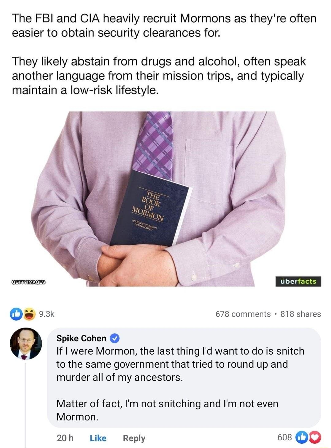 The FBI and CIA heavily recruit Mormons as theyre often easier to obtain security clearances for They likely abstain from drugs and alcohol often speak another language from their mission trips and typically maintain a low risk lifestyle 93k 678 comments 818 shares Spike Cohen If I were Mormon the last thing Id want to do is snitch tothe same government that tried to round up and murder all of my 