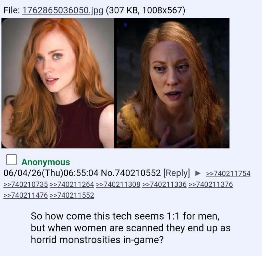 File: 1762865036050.jpg (307 KB, 1008x567) Anonymous 06/04/26(Thu)06:55:04 No.740210552 [Reply] >>740211754 >>740210735 >>740211264 >>740211308 >>740211336 >>740211376 >>740211476 >>740211552 So how come this tech seems 1:1 for men, but when women are scanned they end up as horrid monstrosities in-game?