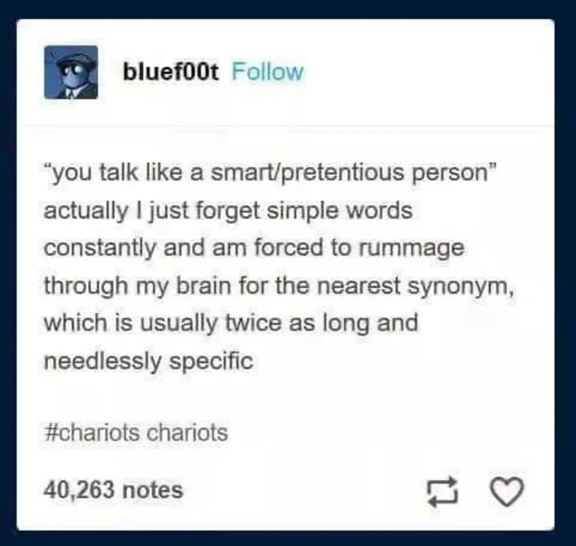 bluefoot Follow you talk like a smartpretentious person actually just forget simple words constantly and am forced to rummage through my brain for the nearest synonym which is usually twice as long and needlessly specific chariots chariots 40263 notes
