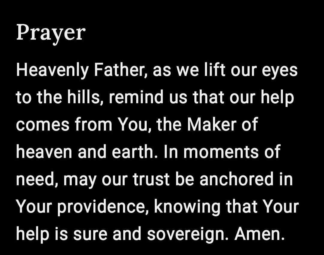 Prayer Heavenly Father, as we lift our eyes to the hills, remind us that our help comes from You, the Maker of heaven and earth. In moments of need, may our trust be anchored in Your providence, knowing that Your help is sure and sovereign. Amen.