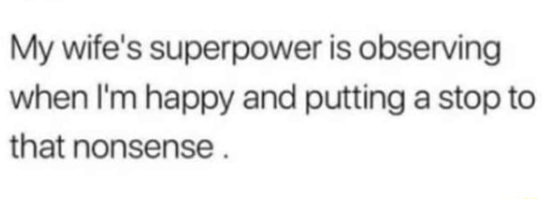 My wifes superpower is observing when Im happy and putting a stop to that nonsense