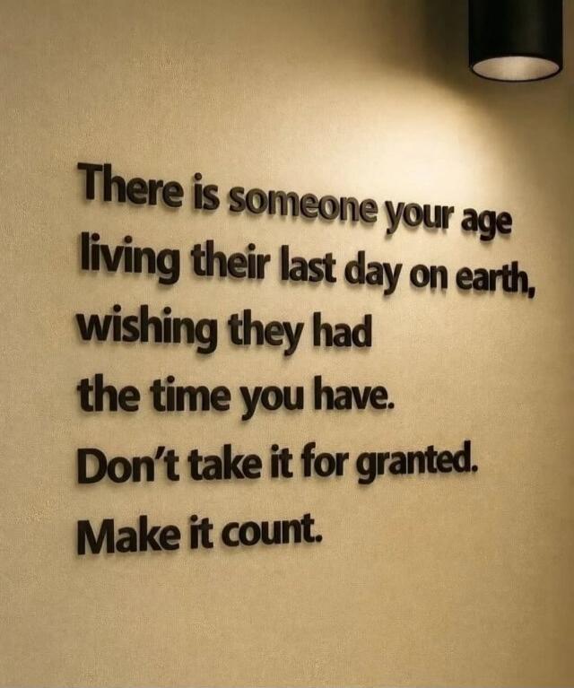 There is someone your age living their last day on earth, wishing they had the time you have. Don't take it for granted. Make it count.