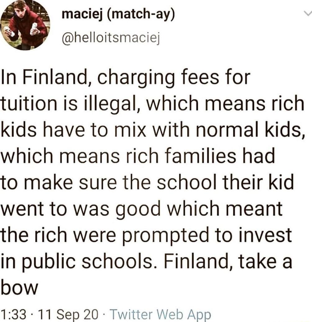 maciej match ay helloitsmaciej In Finland charging fees for tuition is illegal which means rich kids have to mix with normal kids which means rich families had to make sure the school their kid went to was good which meant the rich were prompted to invest in public schools Finland take a bow 133 11Sep 20 Tv