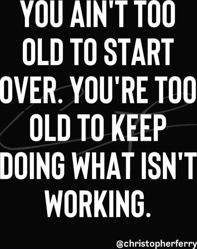 YOU AIN'T TOO OLD TO START OVER. YOU'RE TOO OLD TO KEEP DOING WHAT ISN'T WORKING.
