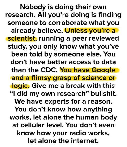 Nobody is doing their own research All youre doing is finding someone to corroborate what you already believe Unless youre a scientist running a peer reviewed study you only know what youve been told by someone else You dont have better access to data than the CDC You have Google and a flimsy grasp of science or Jlogic Give me a break with this I did my own research bullishit We have experts for a