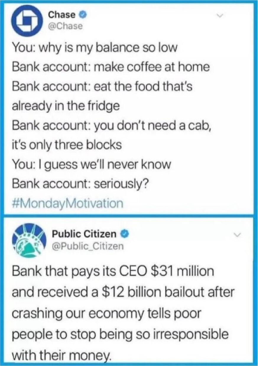 Chase Chase You why is my balance so low Bank account make coffee at home Bank account eat the food thats already in the fridge Bank account you dont need a cab its only three blocks You guess well never know Bank account seriously MondayMotivation Public Citizen m Public_Citizen Bank that pays its CEO 31 million and received a 12 billion bailout after crashing our economy tells poor people to sto