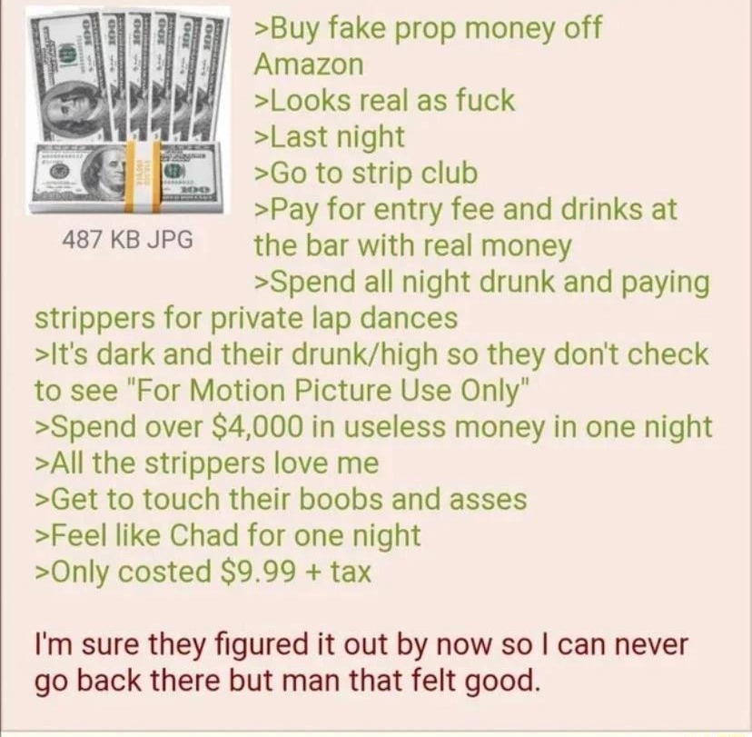 012222Sat184720 No67108862 Buy fake prop money off Amazon Looks real as fuck Last night Go to strip club Pay for entry fee and drinks at 487KBJUPG the bar with real money Spend all night drunk and paying strippers for private lap dances Its dark and their drunkhigh so they dont check to see For Motion Picture Use Only Spend over 4000 in useless money in one night All the strippers love me Get to t