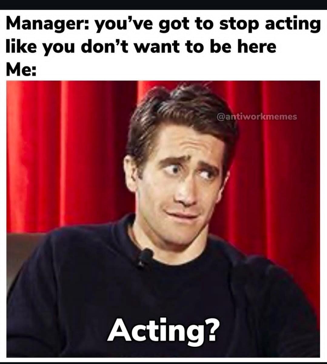 Manager: you’ve got to stop acting like you don’t want to be here Me: Acting?