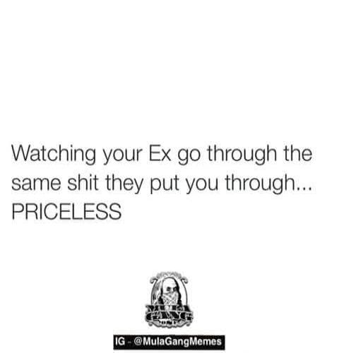 Watching your Ex go through the same shit they put you through... PRICELESS