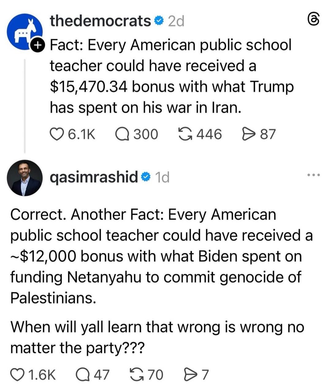 thedemocrats 2d Fact: Every American public school teacher could have received a $15,470.34 bonus with what Trump has spent on his war in Iran. qasimrashid 1d Correct. Another Fact: Every American public school teacher could have received a ~$12,000 bonus with what Biden spent on funding Netanyahu to commit genocide of Palestinians. When will yall 