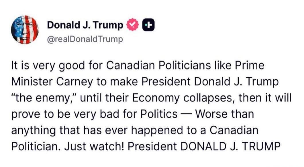 Donald J. Trump @realDonaldTrump It is very good for Canadian Politicians like Prime Minister Carney to make President Donald J. Trump “the enemy,” until their Economy collapses, then it will prove to be very bad for Politics — Worse than anything that has ever happened to a Canadian Politician. Just watch! President DONALD J. TRUMP