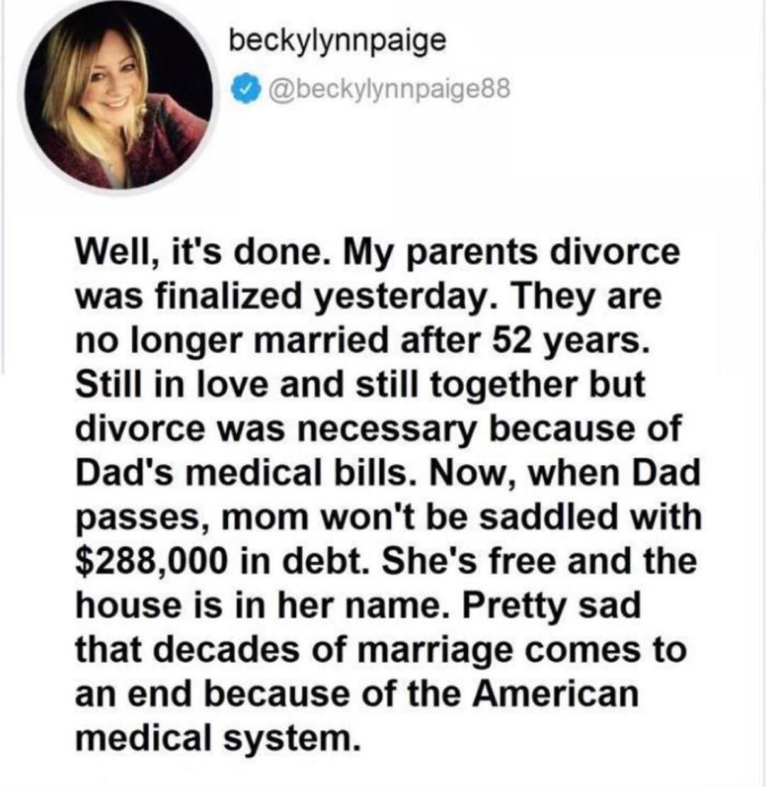 beckylynnpaige o Well its done My parents divorce was finalized yesterday They are no longer married after 52 years Still in love and still together but divorce was necessary because of Dads medical bills Now when Dad passes mom wont be saddled with 288000 in debt Shes free and the house is in her name Pretty sad that decades of marriage comes to an end because of the American medical system