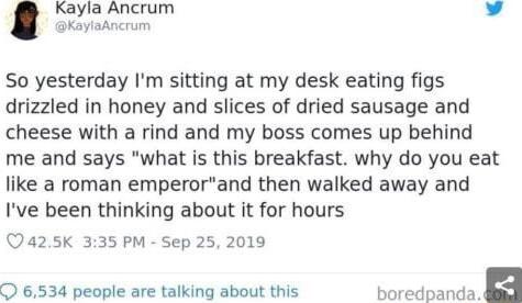 Kayla Ancrum v KaylaAncrum So yesterday Im sitting at my desk eating figs drizzled in honey and slices of dried sausage and cheese with a rind and my boss comes up behind me and says what is this breakfast why do you eat like a roman emperorand then walked away and Ive been thinking about it for hours a25K 335 PM Sep 25 2019 O 6534 people are talking about this boredpanda