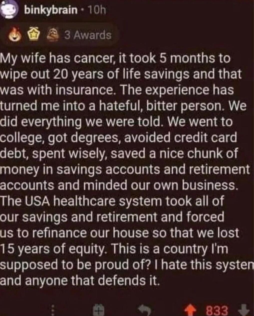 binkybrain 10n 2 3Awards My wife has cancer it took 5 months to wipe out 20 years of life savings and that was with insurance The experience has turned me into a hateful bitter person We did everything we were told We went to college got degrees avoided credit card debt spent wisely saved a nice chunk of money in savings accounts and retirement accounts and minded our own business The USA healthca