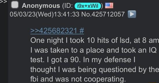 UL CITER 050323Wed134133 N0425712057 425682321 One night took 10 hits of Isd at 8 am was taken to a place and took an I1Q test got a 90 In my defense thought was being questioned by the fbi and was not cooperating