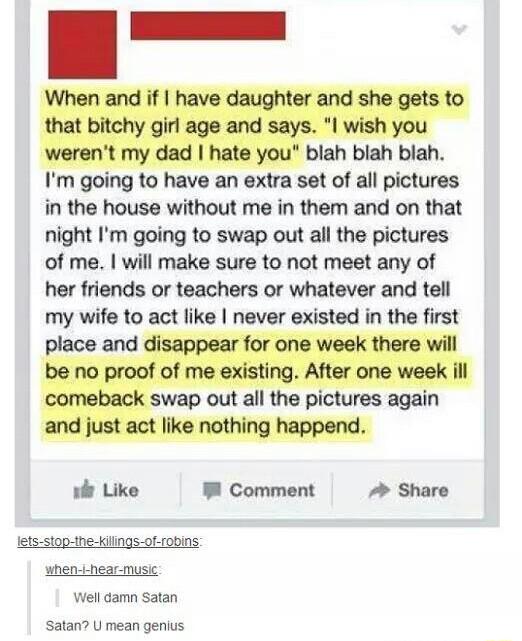 i When and if have daughter and she gets to that bitchy girl age and says I wish you werent my dad hate you blah blah blah Im going to have an extra set of all pictures in the house without me in them and on that night Im going to swap out all the pictures of me will make sure to not meet any of her friends or teachers or whatever and tell my wife to act like never existed in the first place and d