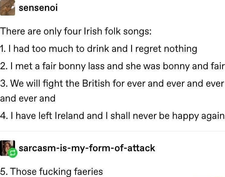 sensenoi There are only four Irish folk songs 1 had too much to drink and regret nothing 2 met a fair bonny lass and she was bonny and fair 3 We will fight the British for ever and ever and ever and ever and 41 have left Ireland and shall never be happy again sarcasm is my form of attack 5 Those fucking faeries