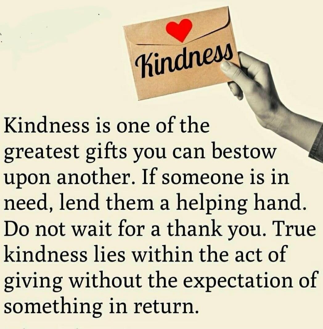 Kindness is one of the greatest gifts you can bestow upon another. If someone is in need, lend them a helping hand. Do not wait for a thank you. True kindness lies within the act of giving without the expectation of something in return. Kindness