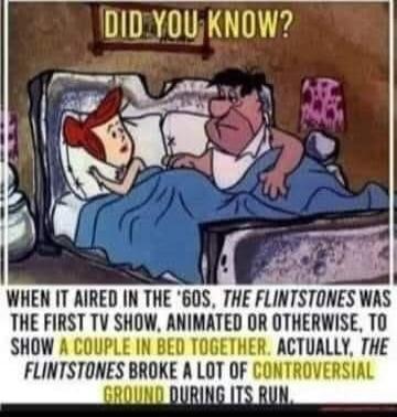 DID YOU KNOW? WHEN IT AIRED IN THE '60S, THE FLINTSTONES WAS THE FIRST TV SHOW, ANIMATED OR OTHERWISE, TO SHOW A COUPLE IN BED TOGETHER. ACTUALLY, THE FLINTSTONES BROKE A LOT OF CONTROVERSIAL GROUND DURING ITS RUN.
