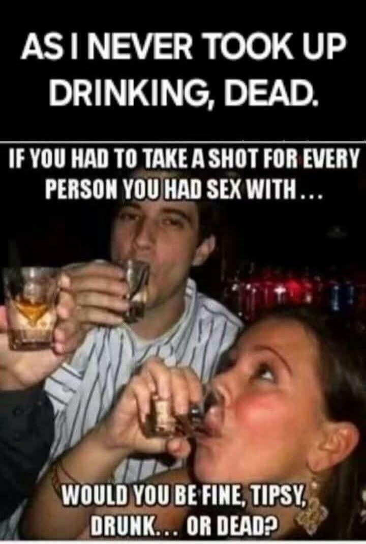 AS I NEVER TOOK UP DRINKING, DEAD. IF YOU HAD TO TAKE A SHOT FOR EVERY PERSON YOU HAD SEX WITH... WOULD YOU BE FINE, TIPSY, DRUNK... OR DEAD?