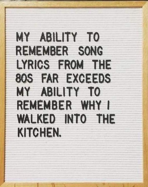 MY ABILITY TO REMEMBER SONG LYRICS FROM THE 80S FAR EXCEEDS MY ABILITY TO REMEMBER WHY WALKED INTO THE KITCHEN