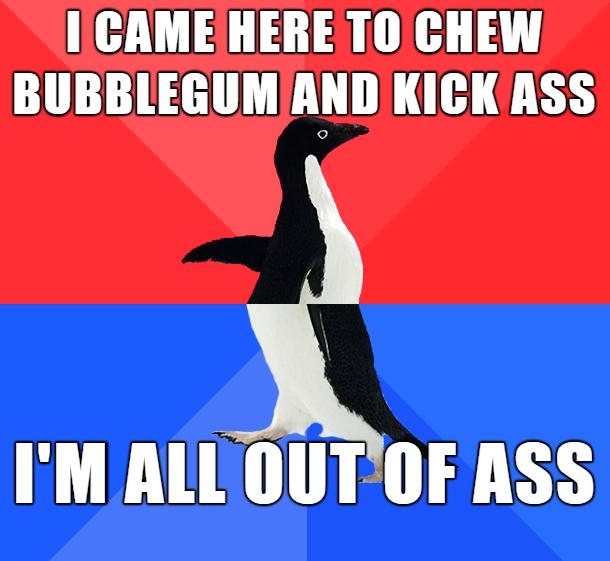IICAME HERE TO CHEW BUBBLEGUMANDKICK ASS IM ALL OUTOF ASS