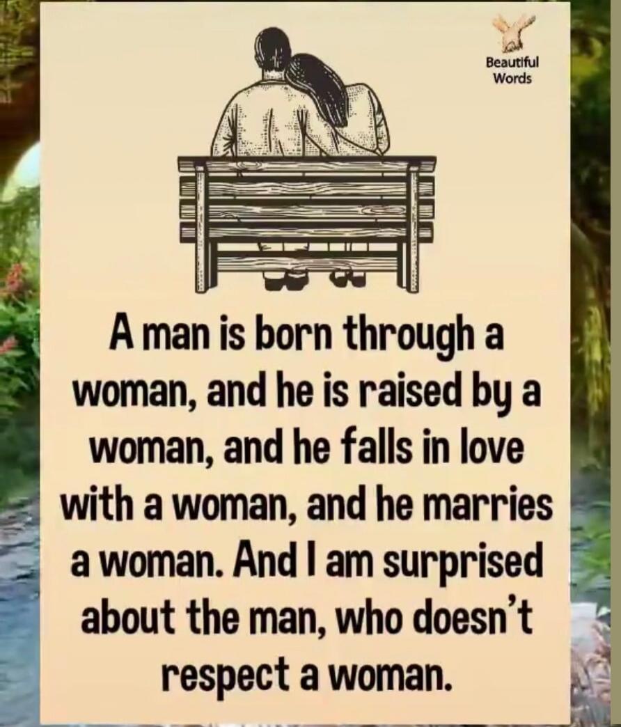 A man is born through a woman, and he is raised by a woman, and he falls in love with a woman, and he marries a woman. And I am surprised about the man, who doesn’t respect a woman.
