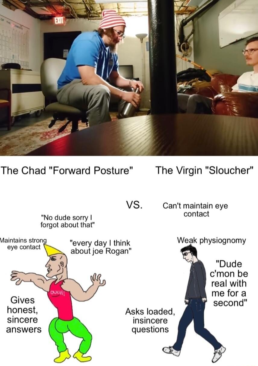 The Chad Forward Posture VS No dude sorry forgot about that Maintains strong eye contact every day think about joe Rogan The Virgin Sloucher Cant maintain eye contact Weak physiognomy cmon be real with me fora Gives second honest Asks loaded sincere insincere answers questions