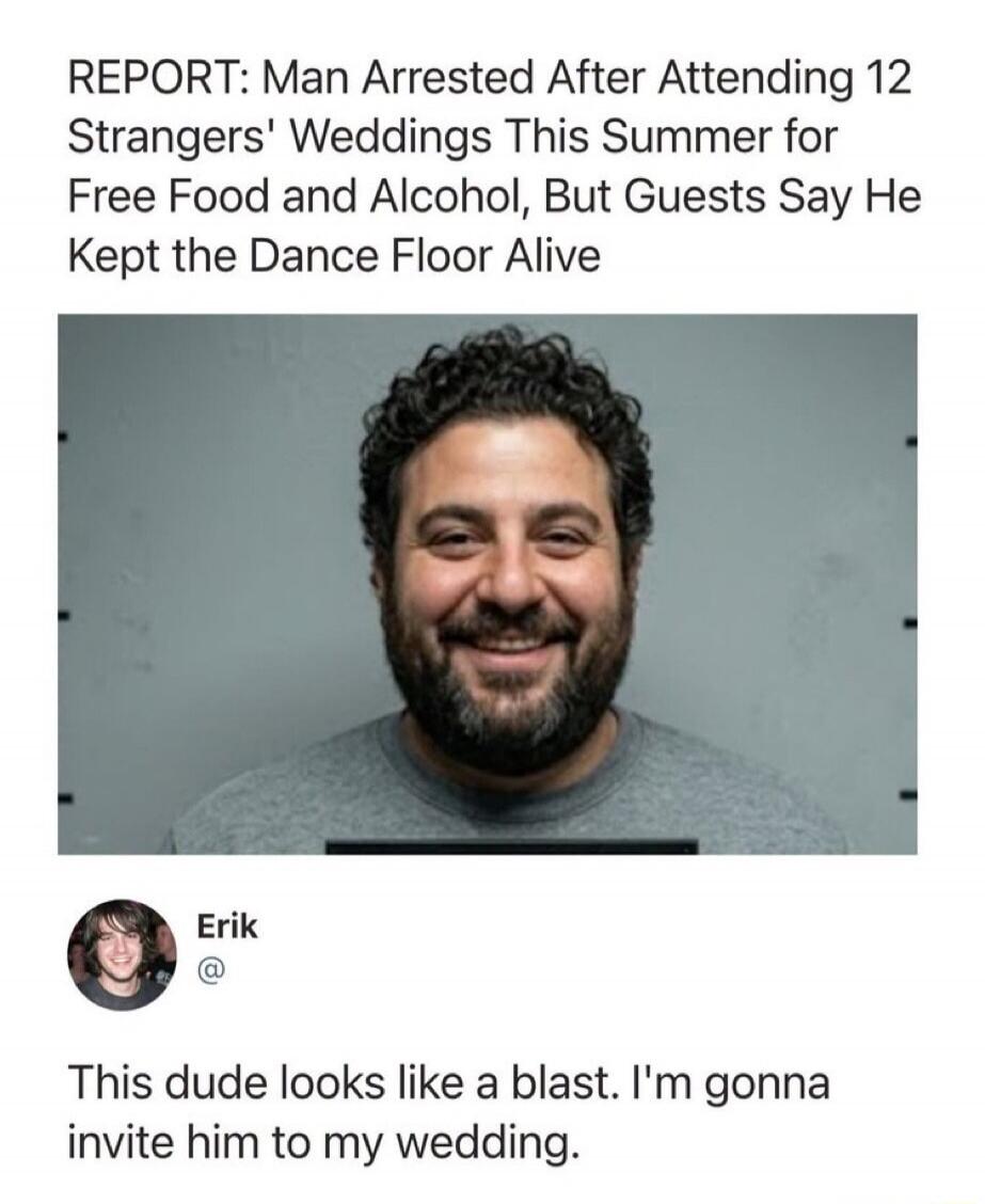 REPORT: Man Arrested After Attending 12 Strangers' Weddings This Summer for Free Food and Alcohol, But Guests Say He Kept the Dance Floor Alive. Erik: This dude looks like a blast. I'm gonna invite him to my wedding.