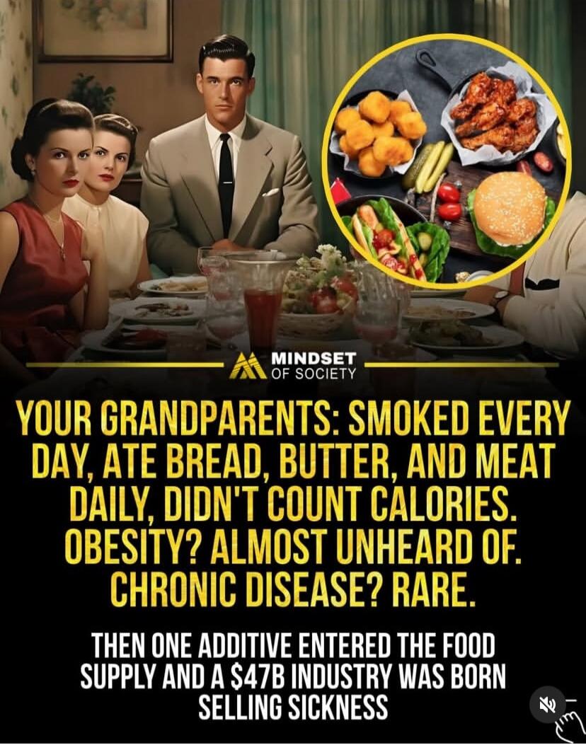 YOUR GRANDPARENTS: SMOKED EVERY DAY, ATE BREAD, BUTTER, AND MEAT DAILY, DIDN'T COUNT CALORIES. OBESITY? ALMOST UNHEARD OF. CHRONIC DISEASE? RARE. THEN ONE ADDITIVE ENTERED THE FOOD SUPPLY AND A $47B INDUSTRY WAS BORN SELLING SICKNESS