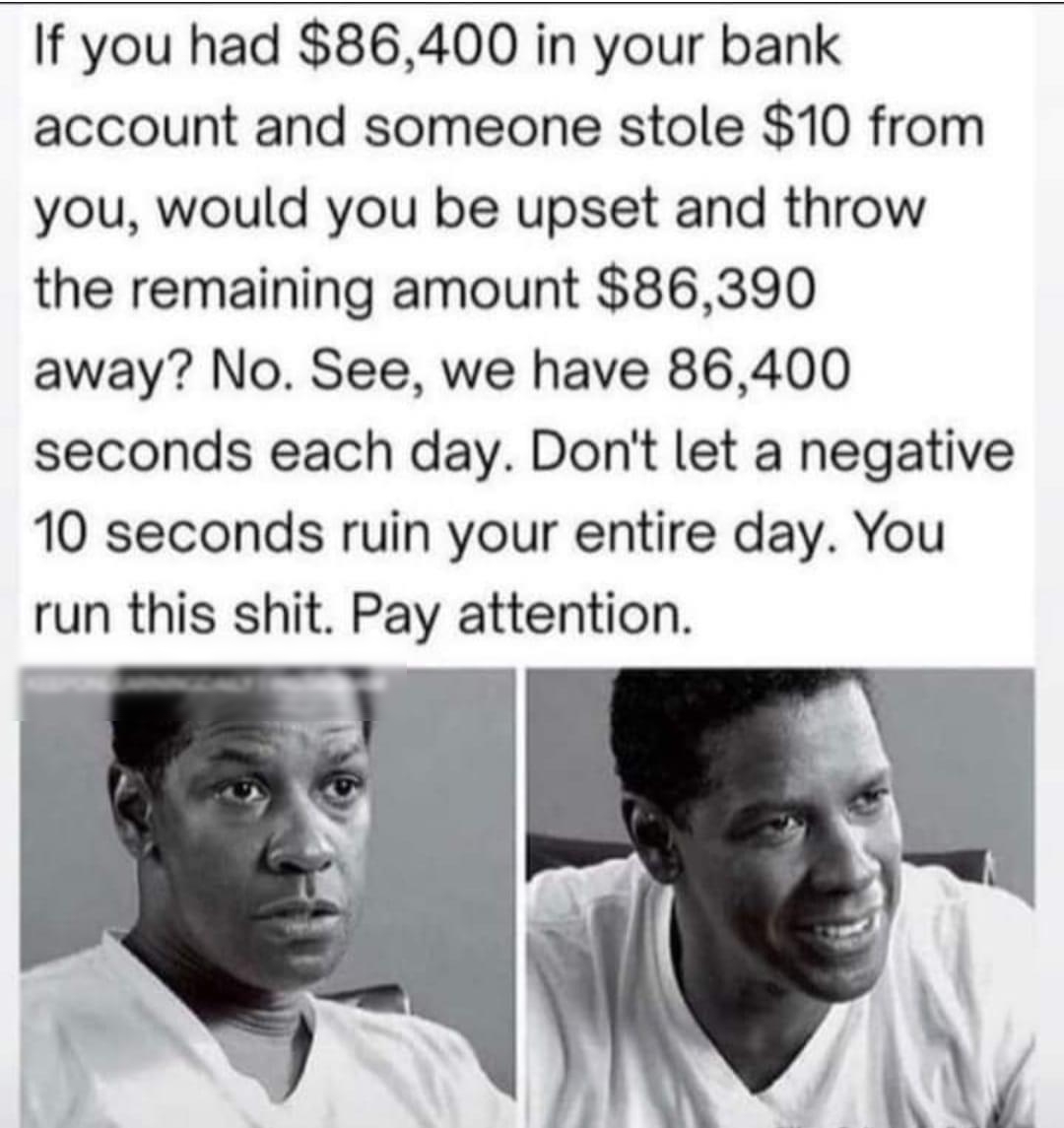 If you had 86400 in your bank account and someone stole 10 from you would you be upset and throw the remaining amount 86390 away No See we have 86400 seconds each day Dont let a negative 10 seconds ruin your entire day You run this shit Pay attention