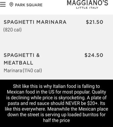 PARK SQUARE MAGGIANOS SPAGHETTI MARINARA 2150 820 cal SPAGHETTI 2450 MEATBALL Marinara 1140 cal Shit like this is why Italian food is falling to Mexican food in the US for most popular Quality is declining while price is skyrocketing A plate of pasta and red sauce should NEVER be 20 Its like this everywhere Meanwhile the Mexican place down the street is serving up loaded burritos for half the pric