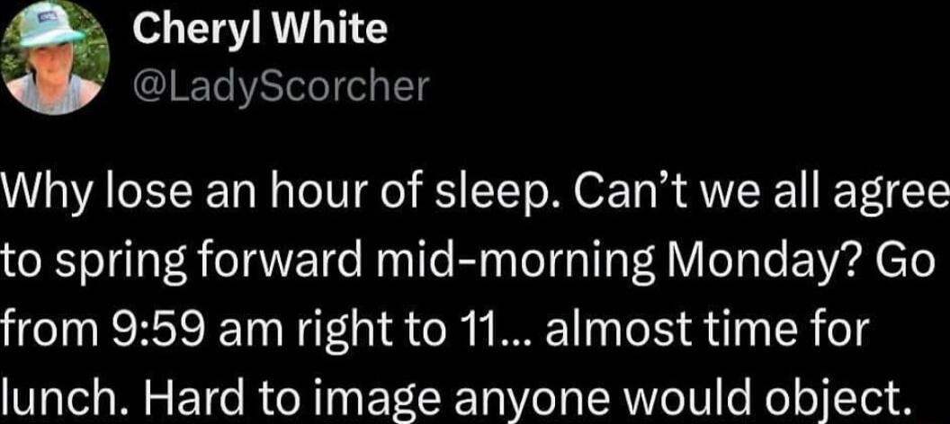 Cheryl White LadyScorcher Why lose an hour of sleep Cant we all agree to spring forward mid morning Monday Go from 959 am right to 11 almost time for lunch Hard to image anyone would object