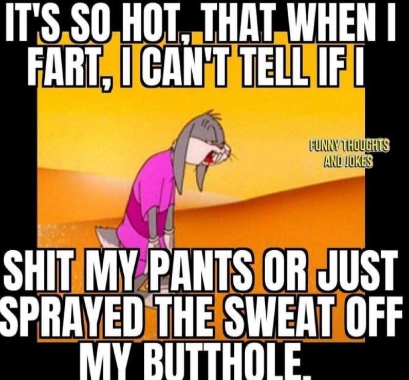 IT'S SO HOT, THAT WHEN I FART, I CAN'T TELL IF I SHIT MY PANTS OR JUST SPRAYED THE SWEAT OFF MY BUTTHOLE. FUNNY THOUGHTS AND JOKES